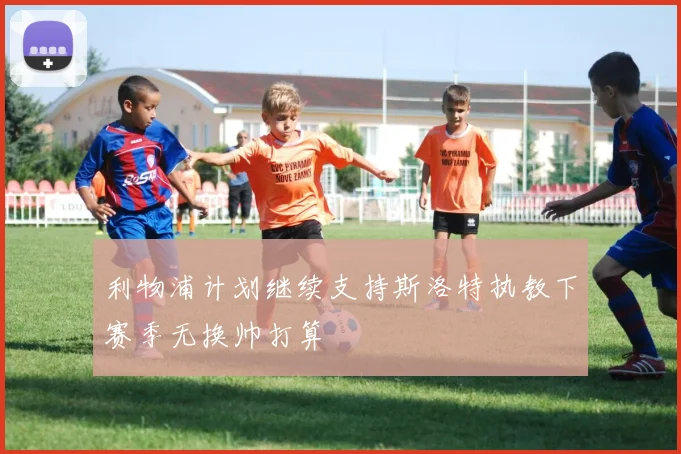 利物浦计划继续支持斯洛特执教下赛季无换帅打算