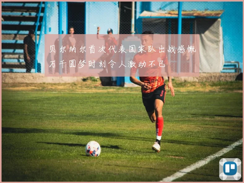 贝尔纳尔首次代表国家队出战感慨万千圆梦时刻令人激动不已