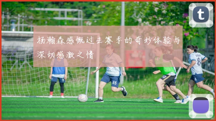 杨瀚森感慨过去赛季的奇妙体验与深切感激之情