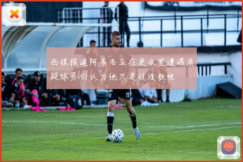 西媒报道阿韦洛亚在更衣室遭遇质疑球员们认为他只是过渡教练