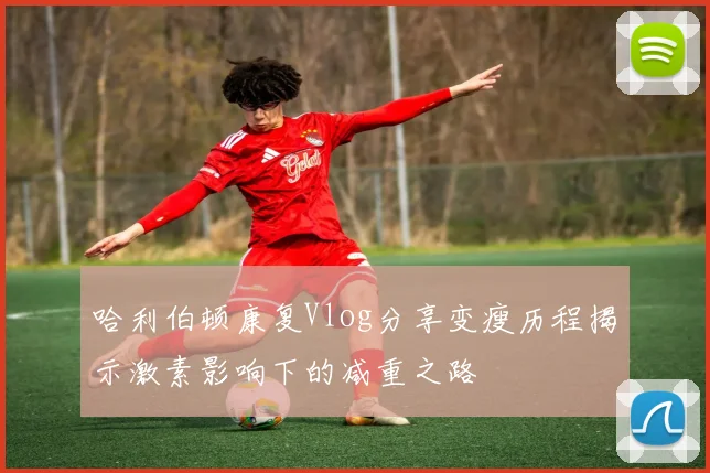 哈利伯顿康复Vlog分享变瘦历程揭示激素影响下的减重之路