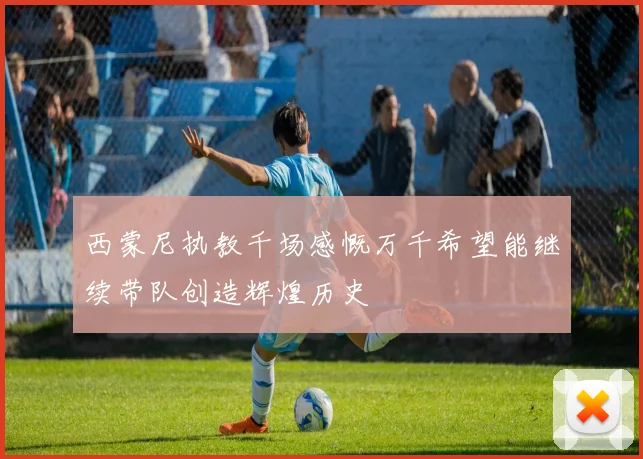 西蒙尼执教千场感慨万千希望能继续带队创造辉煌历史