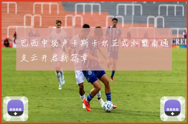 巴西中场卢卡斯卡尔正式加盟南通支云开启新篇章