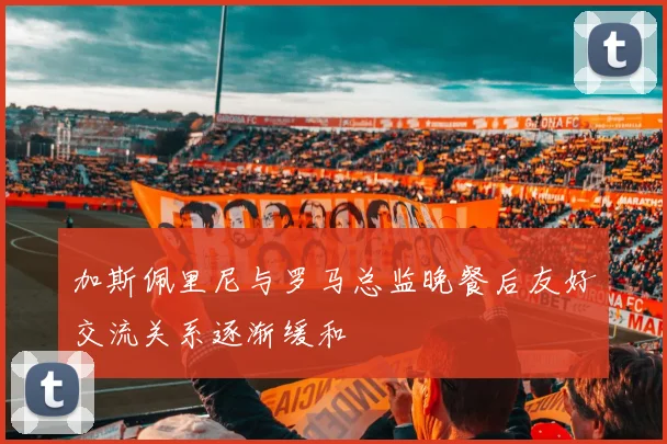 加斯佩里尼与罗马总监晚餐后友好交流关系逐渐缓和