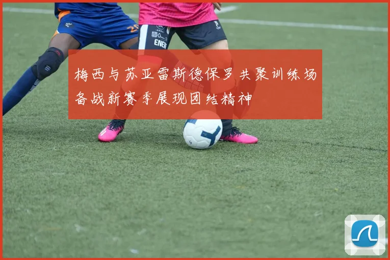 梅西与苏亚雷斯德保罗共聚训练场备战新赛季展现团结精神