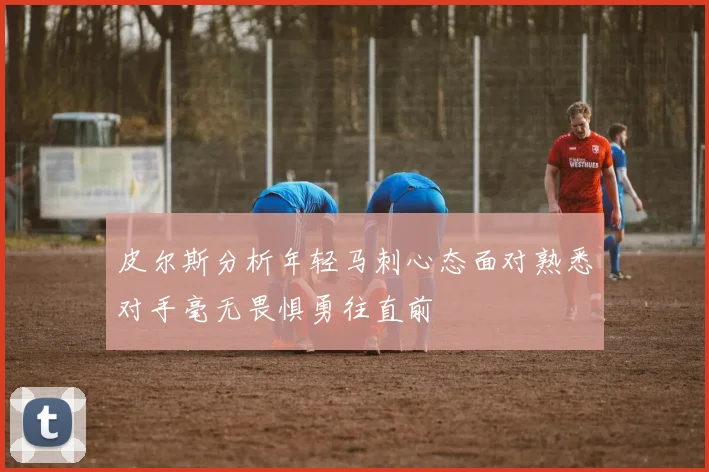 皮尔斯分析年轻马刺心态面对熟悉对手毫无畏惧勇往直前